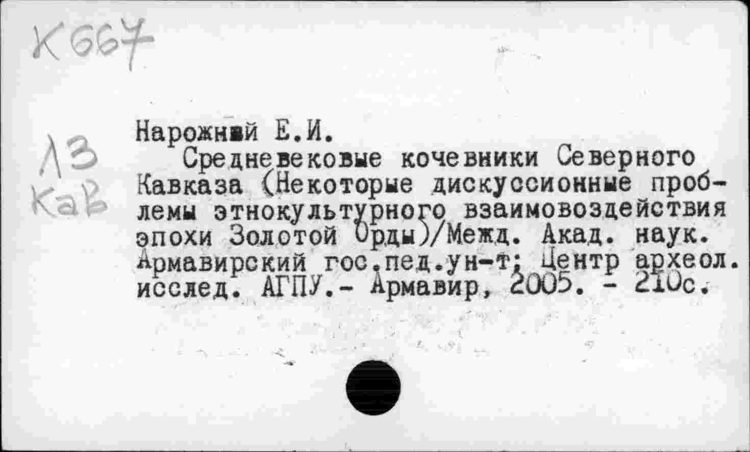 ﻿К5&У“
Нарожнвй Е.И.
Средневековые кочевники Северного Кавказа (Некоторые дискуссионные проблемы этнокультурного взаимовоздействия эпохи Золотой Ор,ды)/Меж,д. Акад. наук. Армавирский гос, пед. ун-т: Центр археол. исслед. АГПУ,- Армавир, âûü5. - 210с.